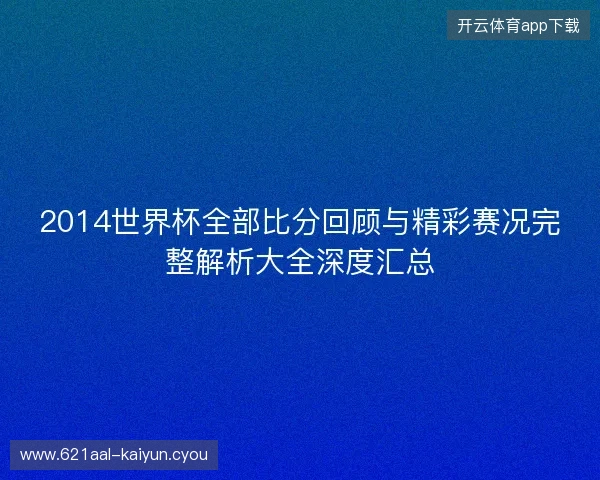 2014世界杯全部比分回顾与精彩赛况完整解析大全深度汇总