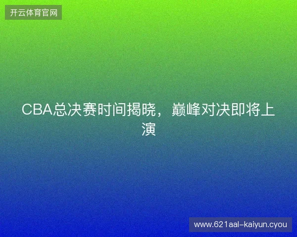 CBA总决赛时间揭晓，巅峰对决即将上演